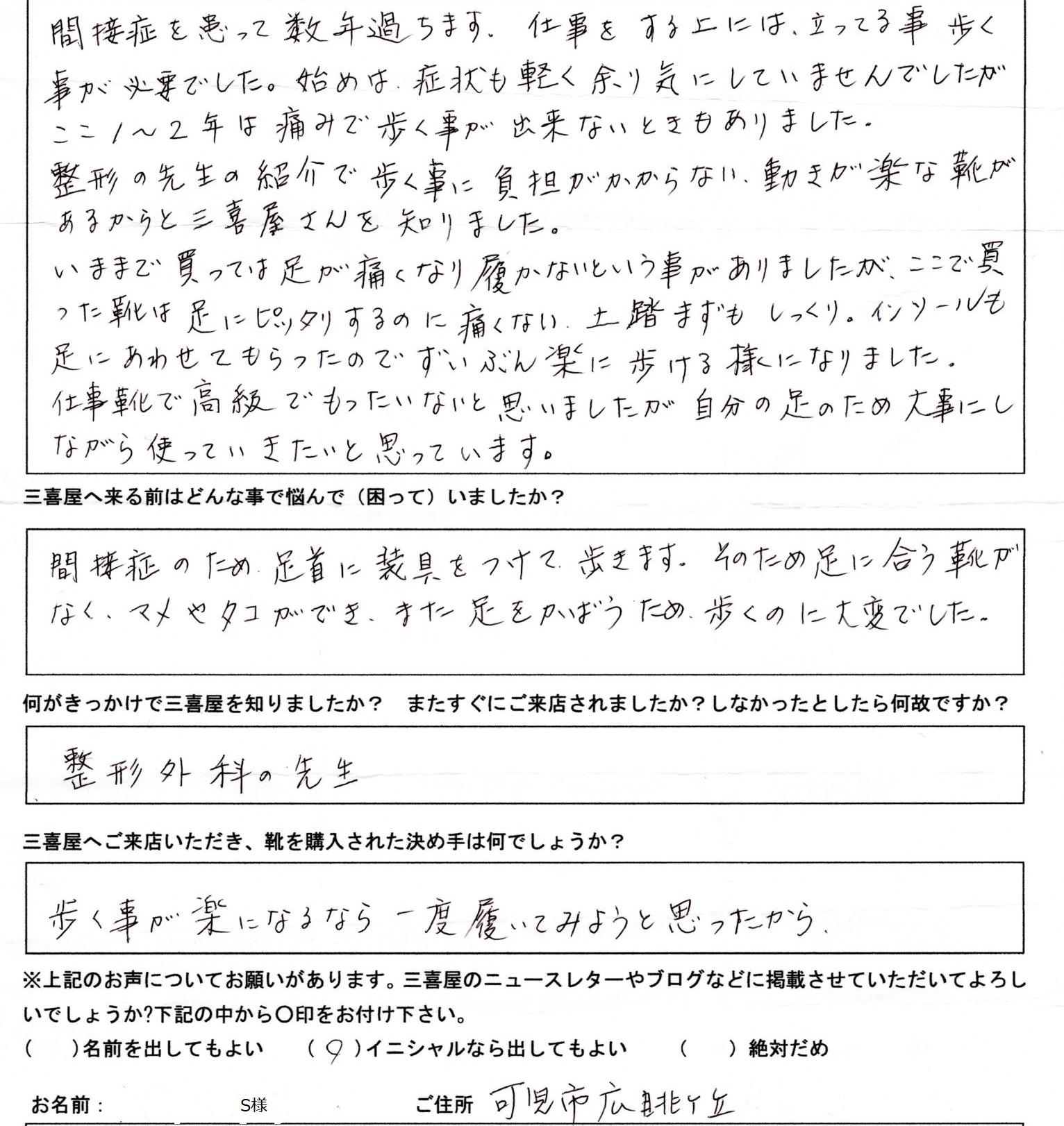 外反母趾やモートン病、内反小趾、開帳足などの足のトラブルで悩んでいませんか？ 「自分に合う靴がない…」「足が痛くて歩きにくい…」そんなお悩みをお持ちの方に、岐阜・名古屋からアクセス便利な三喜屋靴店はぴったりの靴をご提案します。  当店では、シューフィッター歴31年の豊富な経験を持つ専門スタッフが、あなたの足の計測を行い、足の特徴に合わせたオーダーメイド靴を作成します。足の痛みやトラブルを解決するために、カウンセリングも丁寧に行い、あなたに最適な靴選びをサポートします。  外反母趾やモートン病、内反小趾、開帳足といった足のトラブルに特化した靴作りを行い、足に負担の少ない快適な履き心地を提供します。さらに、オーダーメイドやセミオーダーシューズにより、痛みのない靴を作成することで、歩く楽しさを取り戻せます。  シューフィッターとしての専門知識を駆使し、足にぴったりのサイズやデザイン、素材を提案しますので、長時間の歩行や立ち仕事も快適にこなせるようになります。足の悩みでお困りの方、ぜひ一度、岐阜・名古屋近郊の三喜屋靴店にご相談ください　S様　可児市６０代 お悩み：関節症で痛みで歩けなくなるほどでした。  関節症を患って数年が経ちます。仕事では立っていることや歩くことが必要でしたが、初めのうちは症状も軽く、あまり気にしていませんでした。 しかし、ここ1〜2年は痛みで歩けなくなることもありました。そんなとき、整形外科の先生から「歩く負担を軽減し、動きが楽になる靴がある」と紹介され、三喜屋さんを知りました。 今まで靴を買っても足が痛くなり、結局履かなくなることが多かったのですが、こちらで購入した靴は違いました。靴が足にぴったりフィットしているのに痛くなく、土踏まずもしっくりと馴染みます。さらに、足に合わせて作ってもらったインソールのおかげで、ずいぶん楽に歩けるようになりました。 仕事用の靴としては高級で、最初は「もったいないかな」と思いましたが、自分の足のために大切に使っていきたいと思います。